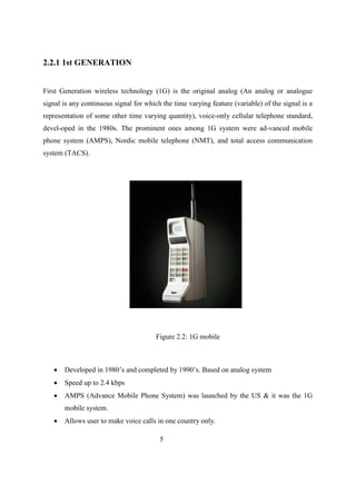 2.2.1 1st GENERATION
First Generation wireless technology (1G) is the original analog (An analog or analogue
signal is any continuous signal for which the time varying feature (variable) of the signal is a
representation of some other time varying quantity), voice-only cellular telephone standard,
devel-oped in the 1980s. The prominent ones among 1G system were ad-vanced mobile
phone system (AMPS), Nordic mobile telephone (NMT), and total access communication
system (TACS).
Figure 2.2: 1G mobile
 Developed in 1980’s and completed by 1990’s. Based on analog system
 Speed up to 2.4 kbps
 AMPS (Advance Mobile Phone System) was launched by the US & it was the 1G
mobile system.
 Allows user to make voice calls in one country only.
5
 