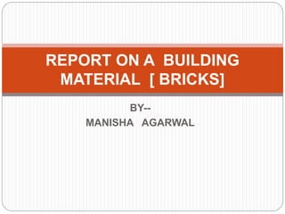 BY--
MANISHA AGARWAL
REPORT ON A BUILDING
MATERIAL [ BRICKS]
 