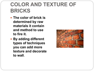 COLOR AND TEXTURE OF
BRICKS
 The color of brick is
determined by raw
materials it contain
and method to use
to fire it.
 By adding different
types of techniques
you can add more
texture and decorate
to wall.
 