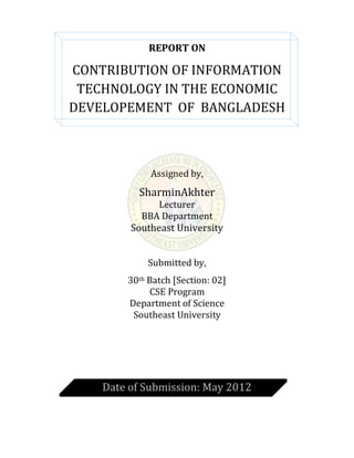 REPORT ON
CONTRIBUTION OF INFORMATION
TECHNOLOGY IN THE ECONOMIC
DEVELOPEMENT OF BANGLADESH
Assigned by,
SharminAkhter
Lecturer
BBA Department
Southeast University
Submitted by,
30th Batch [Section: 02]
CSE Program
Department of Science
Southeast University
Date of Submission: May 2012
 