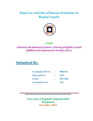 Report on Activities of Bureau of Statistics in
Birganj Upazila

A Project
Submitted to the department of statistics, University of Rajshahi, in partial
fulfillment of the requirements for the degree of M.Sc.

Submitted By:
Examination Roll No

:

08054746

Registration No

:

1484

Session

:

2007-2008

Examination Year

:

2012

University of Rajshahi, Rajshahi-6205
Bangladesh
November, 2013

 