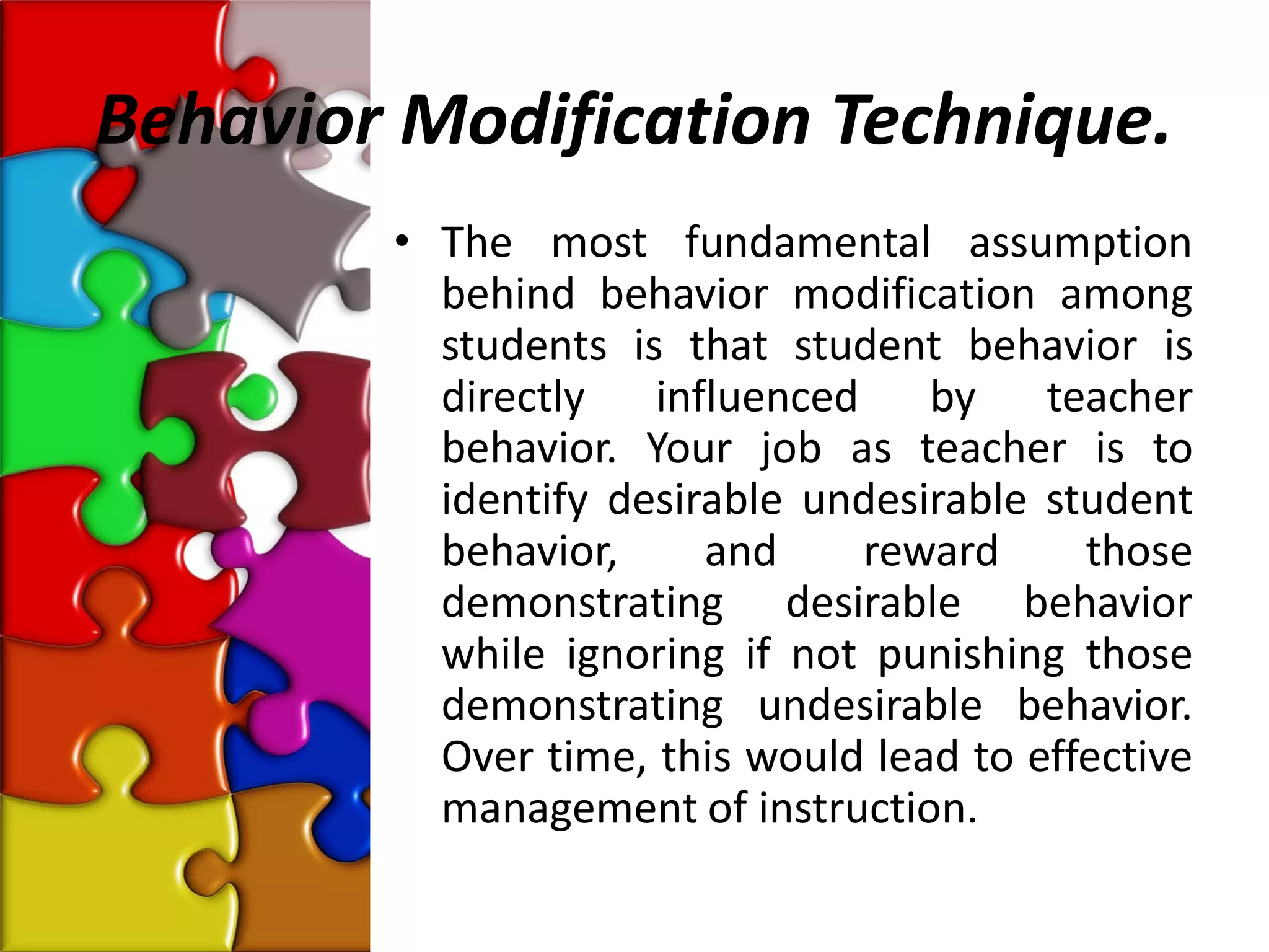 Behavior Modification Technique.
        • The most fundamental assumption
          behind behavior modification among
          students is that student behavior is
          directly influenced by teacher
          behavior. Your job as teacher is to
          identify desirable undesirable student
          behavior,     and    reward      those
          demonstrating desirable behavior
          while ignoring if not punishing those
          demonstrating undesirable behavior.
          Over time, this would lead to effective
          management of instruction.
 
