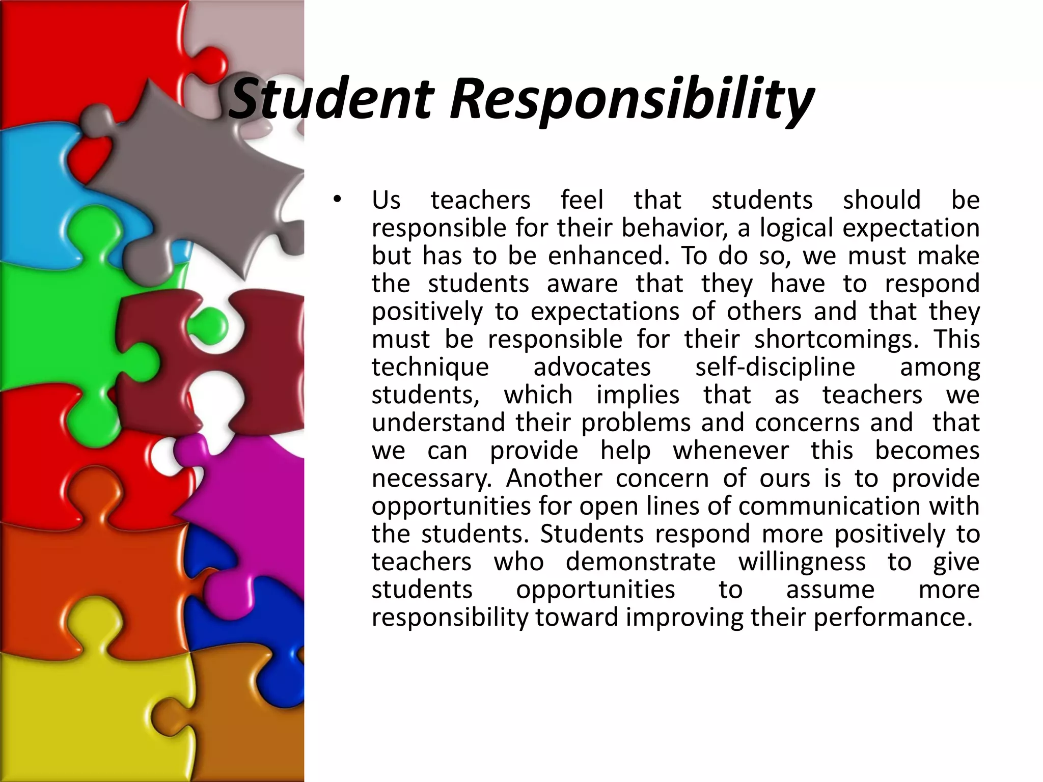 Student Responsibility
   •   Us teachers feel that students should be
       responsible for their behavior, a logical expectation
       but has to be enhanced. To do so, we must make
       the students aware that they have to respond
       positively to expectations of others and that they
       must be responsible for their shortcomings. This
       technique      advocates    self-discipline   among
       students, which implies that as teachers we
       understand their problems and concerns and that
       we can provide help whenever this becomes
       necessary. Another concern of ours is to provide
       opportunities for open lines of communication with
       the students. Students respond more positively to
       teachers who demonstrate willingness to give
       students opportunities to assume more
       responsibility toward improving their performance.
 