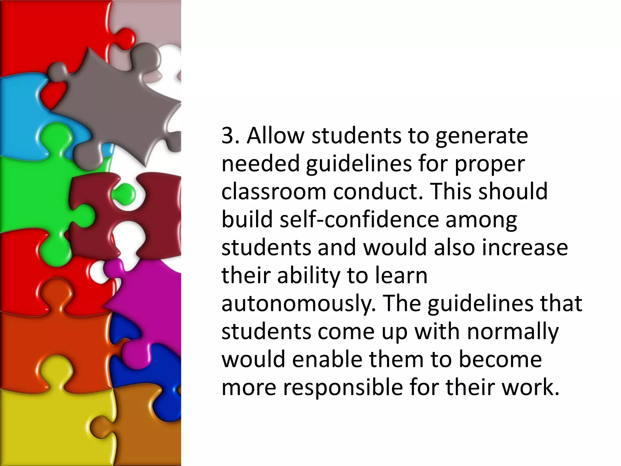 3. Allow students to generate
needed guidelines for proper
classroom conduct. This should
build self-confidence among
students and would also increase
their ability to learn
autonomously. The guidelines that
students come up with normally
would enable them to become
more responsible for their work.
 