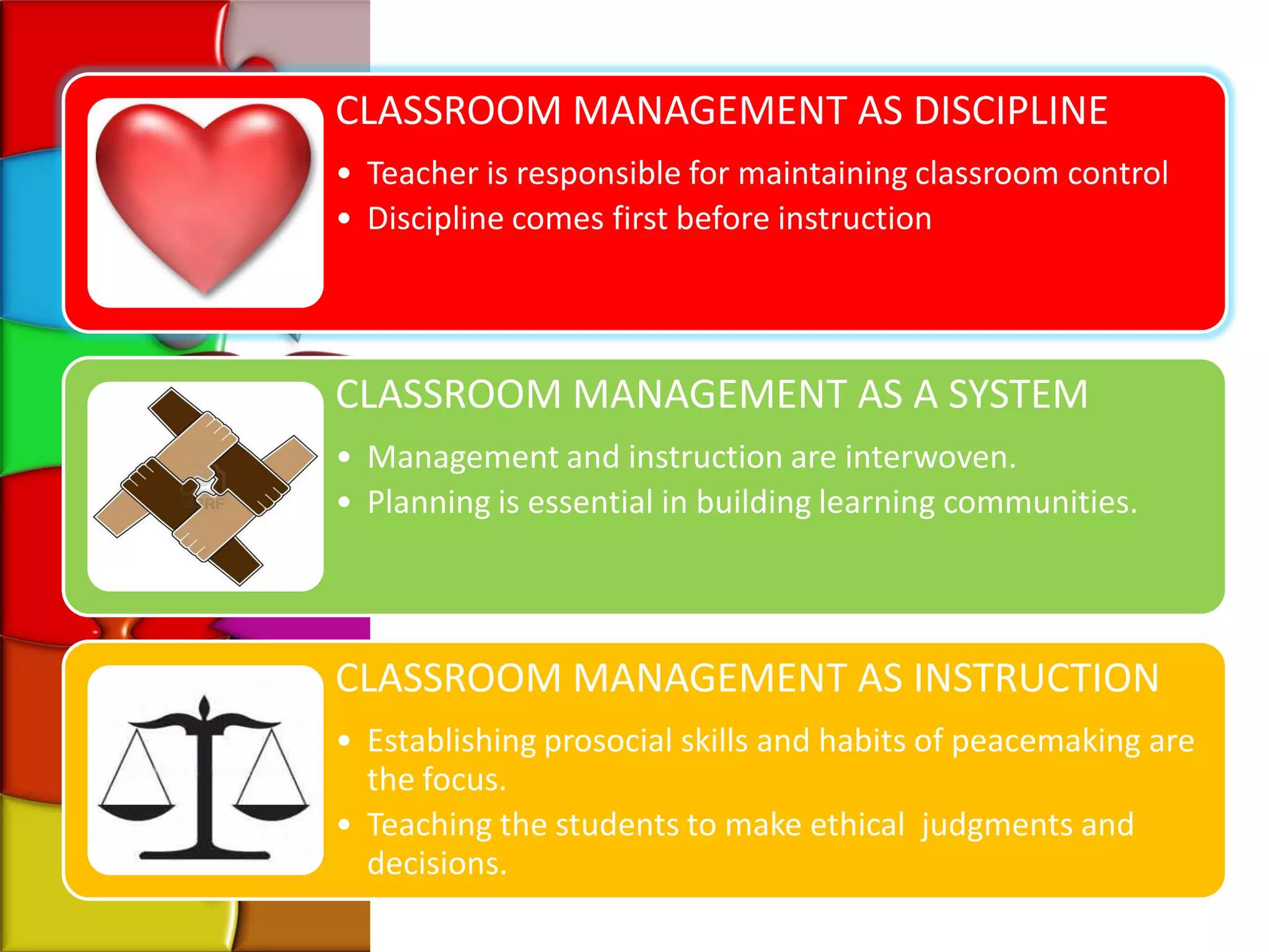 CLASSROOM MANAGEMENT AS DISCIPLINE
• Teacher is responsible for maintaining classroom control
• Discipline comes first before instruction




CLASSROOM MANAGEMENT AS A SYSTEM
• Management and instruction are interwoven.
• Planning is essential in building learning communities.




CLASSROOM MANAGEMENT AS INSTRUCTION
• Establishing prosocial skills and habits of peacemaking are
  the focus.
• Teaching the students to make ethical judgments and
  decisions.
 