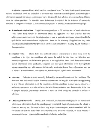 A selection process at Bharti Airtel involves a number of steps. The basic idea is to solicit maximum
possible information about the candidates to ascertain their suitability for employment. Since the type of
information required for various positions may vary, it is possible that selection process may have different
steps for various positions. For example, more information is required for the selection of managerial
personnel as compared to workers. A standard selection process of Bharti Airtel has the following steps:


       Screening of Applications: Prospective employees have to fill up some sort of application forms.
       These forms have variety of information about the applicants like their personal bio-data,
       achievements, experience, etc. Such information is used to screen the applicants who are found to be
       qualified for the consideration of employment. Based on the screening of applications, only those
       candidates are called for further process of selection that is found to be meeting the job standards of
       the organization.


       Selection Tests:       Bharti Airtel hold different kinds of selection tests to know more about the
       candidates or to reject the candidates who cannot be called for interview, etc. Selection tests
       normally supplement the information provided in the application forms. Such forms may contain
       factual information about candidates. Selection tests may give information about their aptitude,
       interest, personality, etc., which cannot be known by application forms. Types of selection tests are
       as follows: Achievement test, Intelligence test, Personality test, Aptitude test, Interest test.


       Interview:     Selection tests are normally followed by personnel interview of the candidates. The
       basic idea here is to find out overall suitability of candidates for the jobs. It also provides opportunity
       to give relevant information about the organization to the candidates. In many cases, interview of
       preliminary nature can be conducted before the selection the selection tests. For example, in the case
       of campus selection, preliminary interview is held for short listing the candidate‟s process of
       selection.


       Checking of References:        Bharti Airtel, sometimes, ask the candidate to provide the names from
       whom more information about the candidates can be solicited. Such information may be related to
       character, working, etc. The usual referees may be previous employers, persons associated with the
       educational institutions from where the candidates have received education, or other persons of
       prominence who may be aware of the candidate‟s behavior and ability.




                                                        9
 