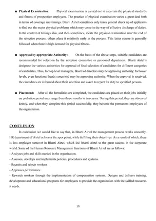 Physical Examination:         Physical examination is carried out to ascertain the physical standards
        and fitness of prospective employees. The practice of physical examination varies a great deal both
        in terms of coverage and timings. Bharti Airtel sometimes only takes general check up of applicants
        to find out the major physical problems which may come in the way of effective discharge of duties.
        In the context of timings also, and then sometimes, locate the physical examination near the end of
        the selection process, others place it relatively early in the process. This latter course is generally
        followed when there is high demand for physical fitness.


        Approval by appropriate Authority:            On the basis of the above steps, suitable candidates are
        recommended for selection by the selection committee or personnel department. Bharti Airtel‟s
        designate the various authorities for approval of final selection of candidates for different categories
        of candidates, Thus, for top level managers, Board of directors may be approving authority; for lower
        levels, even functional heads concerned may be approving authority. When the approval is received,
        the candidates are informed about their selection and asked to report for duty to specified persons.


        Placement:     After all the formalities are completed, the candidates are placed on their jobs initially
        on probation period may range from three months to two years. During this period, they are observed
        keenly, and when they complete this period successfully, they become the permanent employees of
        the organization.




CONCLUSION
        In conclusion we would like to say that, in Bharti Airtel the management process works smoothly.
HR department of Airtel achieves the apex point, while fulfilling their objectives. As a result of which, there
is less employee turnover in Bharti Airtel, which led Bharti Airtel to the great success in the corporate
world. Some of the Human Resource Management functions of Bharti Airtel are as follows:
- Analyses jobs and skills needed in the organization.
- Assesses, develops and implements policies, procedures and systems.
- Recruits and selects workers
- Appraises performance.
- Rewards workers through the implementation of compensation systems. Designs and delivers training,
development and educational programs for employees to provide the organization with the skilled resources
it needs.




                                                         10
 