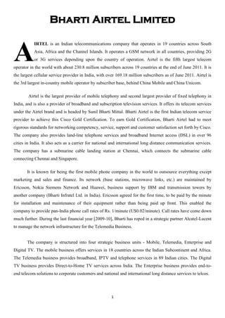 Bharti Airtel Limited


A
           IRTEL is an Indian telecommunications company that operates in 19 countries across South
           Asia, Africa and the Channel Islands. It operates a GSM network in all countries, providing 2G
           or 3G services depending upon the country of operation. Airtel is the fifth largest telecom
operator in the world with about 230.8 million subscribers across 19 countries at the end of June 2011. It is
the largest cellular service provider in India, with over 169.18 million subscribers as of June 2011. Airtel is
the 3rd largest in-country mobile operator by subscriber base, behind China Mobile and China Unicom.

        Airtel is the largest provider of mobile telephony and second largest provider of fixed telephony in
India, and is also a provider of broadband and subscription television services. It offers its telecom services
under the Airtel brand and is headed by Sunil Bharti Mittal. Bharti Airtel is the first Indian telecom service
provider to achieve this Cisco Gold Certification. To earn Gold Certification, Bharti Airtel had to meet
rigorous standards for networking competency, service, support and customer satisfaction set forth by Cisco.
The company also provides land-line telephone services and broadband Internet access (DSL) in over 96
cities in India. It also acts as a carrier for national and international long distance communication services.
The company has a submarine cable landing station at Chennai, which connects the submarine cable
connecting Chennai and Singapore.

       It is known for being the first mobile phone company in the world to outsource everything except
marketing and sales and finance. Its network (base stations, microwave links, etc.) are maintained by
Ericsson, Nokia Siemens Network and Huawei, business support by IBM and transmission towers by
another company (Bharti Infratel Ltd. in India). Ericsson agreed for the first time, to be paid by the minute
for installation and maintenance of their equipment rather than being paid up front. This enabled the
company to provide pan-India phone call rates of Rs. 1/minute (U$0.02/minute). Call rates have come down
much further. During the last financial year [2009-10], Bharti has roped in a strategic partner Alcatel-Lucent
to manage the network infrastructure for the Telemedia Business.


       The company is structured into four strategic business units - Mobile, Telemedia, Enterprise and
Digital TV. The mobile business offers services in 18 countries across the Indian Subcontinent and Africa.
The Telemedia business provides broadband, IPTV and telephone services in 89 Indian cities. The Digital
TV business provides Direct-to-Home TV services across India. The Enterprise business provides end-to-
end telecom solutions to corporate customers and national and international long distance services to telcos.




                                                      1
 