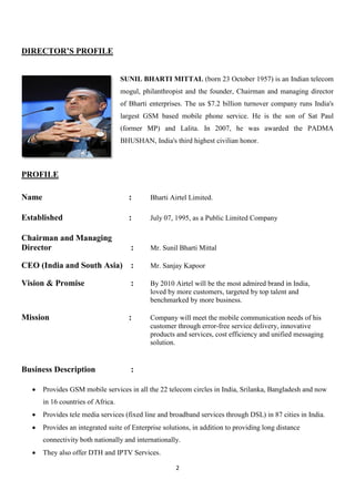 DIRECTOR’S PROFILE


                                    SUNIL BHARTI MITTAL (born 23 October 1957) is an Indian telecom
                                    mogul, philanthropist and the founder, Chairman and managing director
                                    of Bharti enterprises. The us $7.2 billion turnover company runs India's
                                    largest GSM based mobile phone service. He is the son of Sat Paul
                                    (former MP) and Lalita. In 2007, he was awarded the PADMA
                                    BHUSHAN, India's third highest civilian honor.



PROFILE

Name                                  :       Bharti Airtel Limited.

Established                           :       July 07, 1995, as a Public Limited Company

Chairman and Managing
Director                               :      Mr. Sunil Bharti Mittal

CEO (India and South Asia) :                  Mr. Sanjay Kapoor

Vision & Promise                       :      By 2010 Airtel will be the most admired brand in India,
                                              loved by more customers, targeted by top talent and
                                              benchmarked by more business.

Mission                               :       Company will meet the mobile communication needs of his
                                              customer through error-free service delivery, innovative
                                              products and services, cost efficiency and unified messaging
                                              solution.


Business Description                   :

      Provides GSM mobile services in all the 22 telecom circles in India, Srilanka, Bangladesh and now
       in 16 countries of Africa.
      Provides tele media services (fixed line and broadband services through DSL) in 87 cities in India.
      Provides an integrated suite of Enterprise solutions, in addition to providing long distance
       connectivity both nationally and internationally.
      They also offer DTH and IPTV Services.

                                                       2
 