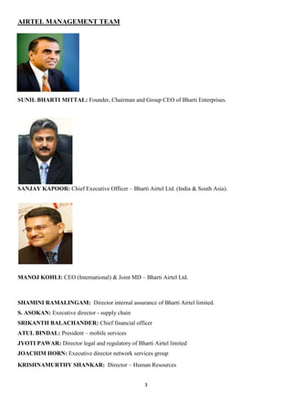 AIRTEL MANAGEMENT TEAM




SUNIL BHARTI MITTAL: Founder, Chairman and Group CEO of Bharti Enterprises.




SANJAY KAPOOR: Chief Executive Officer – Bharti Airtel Ltd. (India & South Asia).




MANOJ KOHLI: CEO (International) & Joint MD – Bharti Airtel Ltd.



SHAMINI RAMALINGAM: Director internal assurance of Bharti Airtel limited.
S. ASOKAN: Executive director - supply chain
SRIKANTH BALACHANDER: Chief financial officer
ATUL BINDAL: President – mobile services
JYOTI PAWAR: Director legal and regulatory of Bharti Airtel limited
JOACHIM HORN: Executive director network services group
KRISHNAMURTHY SHANKAR: Director – Human Resources


                                                  3
 