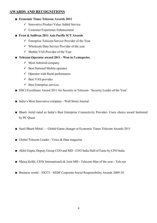 AWARDS AND RECOGNITIONS
   Economic Times Telecom Awards 2011
       Innovative Product Value Added Service
       Customer Experience Enhancement
   Frost & Sullivan 2011 Asia Pacific ICT Awards
       Enterprise Telecom Service Provider of the Year
       Wholesale Data Service Provider of the year
       Mobile VAS Provider of the Year
   Telecom Operator award 2011 - Won in 5 categories.
       Most Admired company
       Best National Mobile operator
       Operator with Rural performance
       Best VAS provider
       Best Enterprise services
   DSCI Excellence Award 2011 for Security in Telecom- „Security Leader of the Year'


   India‟s Most Innovative company - Wall Street Journal


   Bharti Airtel rated as India‟s Best Enterprise Connectivity Provider- Users choice award Instituted
   by PC Quest


   Sunil Bharti Mittal : – Global Game changer at Economic Times Telecom Awards 2011


   Global Telecom Leader - Voice & Data magazine


   Akhil Gupta, Deputy Group CEO and MD - CFO India Hall of Fame by CFO India


   Manoj Kohli, CEO( International) & Joint MD - Telecom Man of the year - Tele.net


   Business world – FICCI – SEDF Corporate Social Responsibility Awards 2009-10




                                                4
 