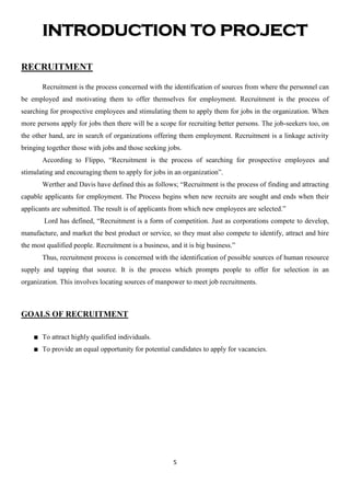 INTRODUCTION TO PROJECT

RECRUITMENT

       Recruitment is the process concerned with the identification of sources from where the personnel can
be employed and motivating them to offer themselves for employment. Recruitment is the process of
searching for prospective employees and stimulating them to apply them for jobs in the organization. When
more persons apply for jobs then there will be a scope for recruiting better persons. The job-seekers too, on
the other hand, are in search of organizations offering them employment. Recruitment is a linkage activity
bringing together those with jobs and those seeking jobs.
       According to Flippo, “Recruitment is the process of searching for prospective employees and
stimulating and encouraging them to apply for jobs in an organization”.
       Werther and Davis have defined this as follows; “Recruitment is the process of finding and attracting
capable applicants for employment. The Process begins when new recruits are sought and ends when their
applicants are submitted. The result is of applicants from which new employees are selected.”
        Lord has defined, “Recruitment is a form of competition. Just as corporations compete to develop,
manufacture, and market the best product or service, so they must also compete to identify, attract and hire
the most qualified people. Recruitment is a business, and it is big business.”
       Thus, recruitment process is concerned with the identification of possible sources of human resource
supply and tapping that source. It is the process which prompts people to offer for selection in an
organization. This involves locating sources of manpower to meet job recruitments.



GOALS OF RECRUITMENT

       To attract highly qualified individuals.
       To provide an equal opportunity for potential candidates to apply for vacancies.




                                                       5
 