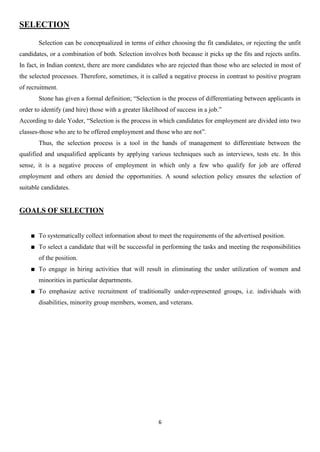 SELECTION

       Selection can be conceptualized in terms of either choosing the fit candidates, or rejecting the unfit
candidates, or a combination of both. Selection involves both because it picks up the fits and rejects unfits.
In fact, in Indian context, there are more candidates who are rejected than those who are selected in most of
the selected processes. Therefore, sometimes, it is called a negative process in contrast to positive program
of recruitment.
       Stone has given a formal definition; “Selection is the process of differentiating between applicants in
order to identify (and hire) those with a greater likelihood of success in a job.”
According to dale Yoder, “Selection is the process in which candidates for employment are divided into two
classes-those who are to be offered employment and those who are not”.
       Thus, the selection process is a tool in the hands of management to differentiate between the
qualified and unqualified applicants by applying various techniques such as interviews, tests etc. In this
sense, it is a negative process of employment in which only a few who qualify for job are offered
employment and others are denied the opportunities. A sound selection policy ensures the selection of
suitable candidates.


GOALS OF SELECTION


       To systematically collect information about to meet the requirements of the advertised position.
       To select a candidate that will be successful in performing the tasks and meeting the responsibilities
       of the position.
       To engage in hiring activities that will result in eliminating the under utilization of women and
       minorities in particular departments.
       To emphasize active recruitment of traditionally under-represented groups, i.e. individuals with
       disabilities, minority group members, women, and veterans.




                                                        6
 