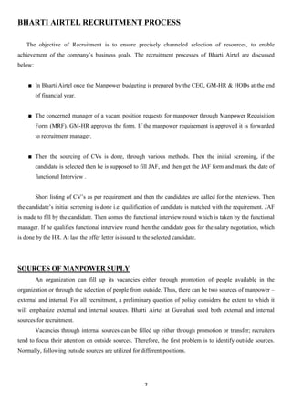 BHARTI AIRTEL RECRUITMENT PROCESS

   The objective of Recruitment is to ensure precisely channeled selection of resources, to enable
achievement of the company‟s business goals. The recruitment processes of Bharti Airtel are discussed
below:


         In Bharti Airtel once the Manpower budgeting is prepared by the CEO, GM-HR & HODs at the end
         of financial year.


         The concerned manager of a vacant position requests for manpower through Manpower Requisition
         Form (MRF). GM-HR approves the form. If the manpower requirement is approved it is forwarded
         to recruitment manager.


         Then the sourcing of CVs is done, through various methods. Then the initial screening, if the
         candidate is selected then he is supposed to fill JAF, and then get the JAF form and mark the date of
         functional Interview .


         Short listing of CV‟s as per requirement and then the candidates are called for the interviews. Then
the candidate‟s initial screening is done i.e. qualification of candidate is matched with the requirement. JAF
is made to fill by the candidate. Then comes the functional interview round which is taken by the functional
manager. If he qualifies functional interview round then the candidate goes for the salary negotiation, which
is done by the HR. At last the offer letter is issued to the selected candidate.




SOURCES OF MANPOWER SUPLY
         An organization can fill up its vacancies either through promotion of people available in the
organization or through the selection of people from outside. Thus, there can be two sources of manpower –
external and internal. For all recruitment, a preliminary question of policy considers the extent to which it
will emphasize external and internal sources. Bharti Airtel at Guwahati used both external and internal
sources for recruitment.
         Vacancies through internal sources can be filled up either through promotion or transfer; recruiters
tend to focus their attention on outside sources. Therefore, the first problem is to identify outside sources.
Normally, following outside sources are utilized for different positions.




                                                         7
 