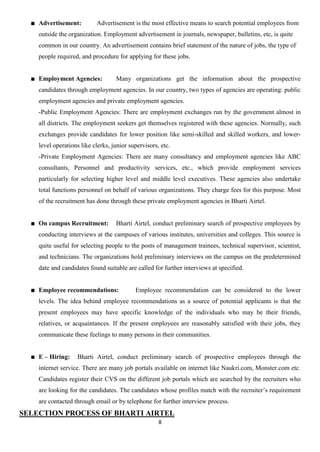 Advertisement:         Advertisement is the most effective means to search potential employees from
    outside the organization. Employment advertisement in journals, newspaper, bulletins, etc, is quite
    common in our country. An advertisement contains brief statement of the nature of jobs, the type of
    people required, and procedure for applying for these jobs.


    Employment Agencies:           Many organizations get the information about the prospective
    candidates through employment agencies. In our country, two types of agencies are operating: public
    employment agencies and private employment agencies.
    -Public Employment Agencies: There are employment exchanges run by the government almost in
    all districts. The employment seekers get themselves registered with these agencies. Normally, such
    exchanges provide candidates for lower position like semi-skilled and skilled workers, and lower-
    level operations like clerks, junior supervisors, etc.
    -Private Employment Agencies: There are many consultancy and employment agencies like ABC
    consultants, Personnel and productivity services, etc., which provide employment services
    particularly for selecting higher level and middle level executives. These agencies also undertake
    total functions personnel on behalf of various organizations. They charge fees for this purpose. Most
    of the recruitment has done through these private employment agencies in Bharti Airtel.


    On campus Recruitment:         Bharti Airtel, conduct preliminary search of prospective employees by
    conducting interviews at the campuses of various institutes, universities and colleges. This source is
    quite useful for selecting people to the posts of management trainees, technical supervisor, scientist,
    and technicians. The organizations hold preliminary interviews on the campus on the predetermined
    date and candidates found suitable are called for further interviews at specified.


    Employee recommendations:              Employee recommendation can be considered to the lower
    levels. The idea behind employee recommendations as a source of potential applicants is that the
    present employees may have specific knowledge of the individuals who may be their friends,
    relatives, or acquaintances. If the present employees are reasonably satisfied with their jobs, they
    communicate these feelings to many persons in their communities.


    E – Hiring:    Bharti Airtel, conduct preliminary search of prospective employees through the
    internet service. There are many job portals available on internet like Naukri.com, Monster.com etc.
    Candidates register their CVS on the different job portals which are searched by the recruiters who
    are looking for the candidates. The candidates whose profiles match with the recruiter‟s requirement
    are contacted through email or by telephone for further interview process.
SELECTION PROCESS OF BHARTI AIRTEL
                                                     8
 