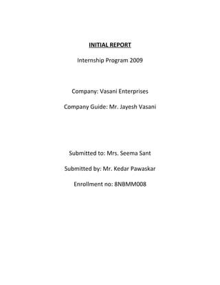 INITIAL REPORT

    Internship Program 2009



  Company: Vasani Enterprises

Company Guide: Mr. Jayesh Vasani




 Submitted to: Mrs. Seema Sant

Submitted by: Mr. Kedar Pawaskar

   Enrollment no: 8NBMM008
 