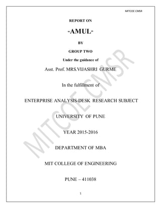 MITCOE CMSR
1
REPORT ON
“AMUL”
BY
GROUP TWO
Under the guidance of
Asst. Prof. MRS.VIJASHRI GURME
In the fulfillment of
ENTERPRISE ANALYSIS-DESK RESEARCH SUBJECT
UNIVERSITY OF PUNE
YEAR 2015-2016
DEPARTMENT OF MBA
MIT COLLEGE OF ENGINEERING
PUNE – 411038
 