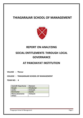 Thiagarajar School of Management Page 1
THIAGARAJAR SCHOOL OF MANAGEMENT
REPORT ON ANALYZING
SOCIAL ENTITLEMENTS THROUGH LOCAL
GOVERNANCE
AT PANCHAYAT INSTITUTION
VILLAGE : Thenur
COLLEGE : THIAGARAJAR SCHOOL OF MANAGEMENT
TEAM NO : 4
Aravindh Vijaya Kumar Ramanan
Deepak Shivakumar
Jenifer Srishnath
Kevinkumar Swetha
Manoj subramanian
OriSacs
Vishwesh
 