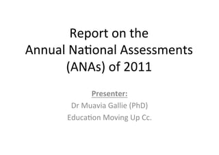 Report	
  on	
  the	
  	
  
Annual	
  Na/onal	
  Assessments	
  
       (ANAs)	
  of	
  2011	
  
                  Presenter:	
  
          Dr	
  Muavia	
  Gallie	
  (PhD)	
  
         Educa/on	
  Moving	
  Up	
  Cc.	
  
 