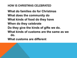 HOW IS CHRISTMAS CELEBRATED
What do families do for Christmas
What does the community do
What kinds of food do they have
When do they celebrate
Do they give the kinds of gifts we do.
What kinds of customs are the same as we
 do.
What customs are different
 