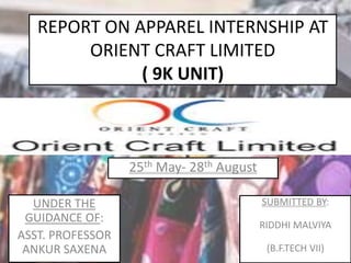 REPORT ON APPAREL INTERNSHIP AT
ORIENT CRAFT LIMITED
( 9K UNIT)
SUBMITTED BY:
RIDDHI MALVIYA
(B.F.TECH VII)
UNDER THE
GUIDANCE OF:
ASST. PROFESSOR
ANKUR SAXENA
25th May- 28th August
 