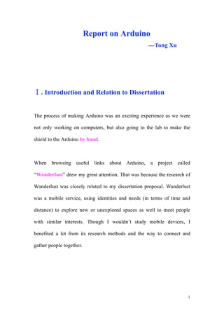 Report on Arduino
                                                   ---Tong Xu




   . Introduction and Relation to Dissertation


The process of making Arduino was an exciting experience as we were

not only working on computers, but also going to the lab to make the

shield to the Arduino by hand.



When browsing useful links about Arduino, a project called

“Wanderlust” drew my great attention. That was because the research of

Wanderlust was closely related to my dissertation proposal. Wanderlust

was a mobile service, using identities and needs (in terms of time and

distance) to explore new or unexplored spaces as well to meet people

with similar interests. Though I wouldn’t study mobile devices, I

benefited a lot from its research methods and the way to connect and

gather people together.




                                                                     1
 