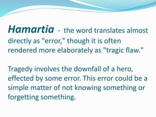 Hamartia - the word translates almost
directly as "error," though it is often
rendered more elaborately as "tragic flaw."
Tragedy involves the downfall of a hero,
effected by some error. This error could be a
simple matter of not knowing something or
forgetting something.
 
