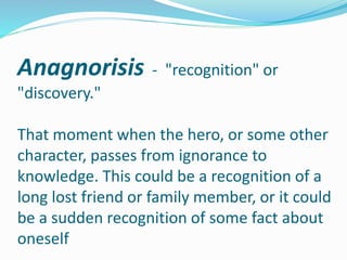 Anagnorisis - "recognition" or
"discovery."
That moment when the hero, or some other
character, passes from ignorance to
knowledge. This could be a recognition of a
long lost friend or family member, or it could
be a sudden recognition of some fact about
oneself
 