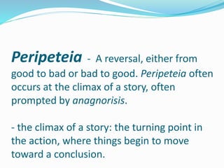 Peripeteia - A reversal, either from
good to bad or bad to good. Peripeteia often
occurs at the climax of a story, often
prompted by anagnorisis.
- the climax of a story: the turning point in
the action, where things begin to move
toward a conclusion.
 