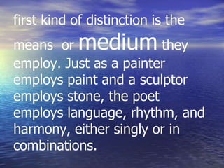 first kind of distinction is the
means or medium they
employ. Just as a painter
employs paint and a sculptor
employs stone, the poet
employs language, rhythm, and
harmony, either singly or in
combinations.
 
