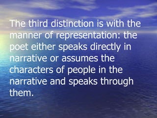 The third distinction is with the
manner of representation: the
poet either speaks directly in
narrative or assumes the
characters of people in the
narrative and speaks through
them.
 