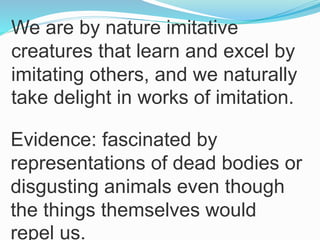 We are by nature imitative
creatures that learn and excel by
imitating others, and we naturally
take delight in works of imitation.
Evidence: fascinated by
representations of dead bodies or
disgusting animals even though
the things themselves would
repel us.
 