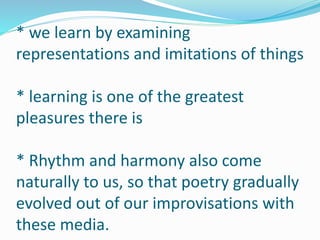 * we learn by examining
representations and imitations of things
* learning is one of the greatest
pleasures there is
* Rhythm and harmony also come
naturally to us, so that poetry gradually
evolved out of our improvisations with
these media.
 