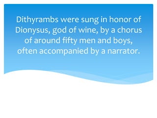 Dithyrambs were sung in honor of
Dionysus, god of wine, by a chorus
of around fifty men and boys,
often accompanied by a narrator.
 