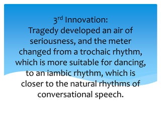 3rd Innovation:
Tragedy developed an air of
seriousness, and the meter
changed from a trochaic rhythm,
which is more suitable for dancing,
to an iambic rhythm, which is
closer to the natural rhythms of
conversational speech.
 