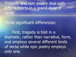Tragedy and epic poetry deal with
lofty subjects in a grand style of
verse
Three significant differences:
First, tragedy is told in a
dramatic, rather than narrative, form,
and employs several different kinds
of verse while epic poetry employs
only one.
 
