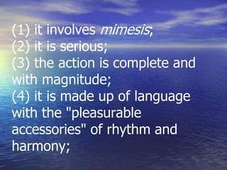 (1) it involves mimesis;
(2) it is serious;
(3) the action is complete and
with magnitude;
(4) it is made up of language
with the "pleasurable
accessories" of rhythm and
harmony;
 