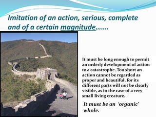 Imitation of an action, serious, complete
and of a certain magnitude…….
It must be long enough to permit
an orderly development of action
to a catastrophe. Too short an
action cannot be regarded as
proper and beautiful, for its
different parts will not be clearly
visible, as in the case of a very
small living creature.
It must be an ‘organic’
whole.
 