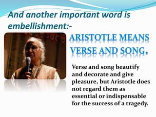 And another important word is
embellishment:-
Verse and song beautify
and decorate and give
pleasure, but Aristotle does
not regard them as
essential or indispensable
for the success of a tragedy.
 