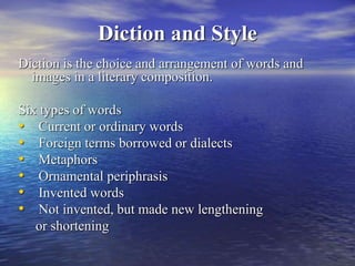 Diction and Style
Diction is the choice and arrangement of words and
images in a literary composition.
Six types of words
• Current or ordinary words
• Foreign terms borrowed or dialects
• Metaphors
• Ornamental periphrasis
• Invented words
• Not invented, but made new lengthening
or shortening
 