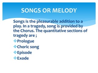 Songs is the pleasurable addition to a
play. In a tragedy, song is provided by
the Chorus. The quantitative sections of
tragedy are ;
Prologue
Choric song
Episode
Exode
SONGS OR MELODY
 