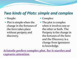 Two kinds of Plots: simple and complex
 Simple:
 Plot is simple when the
change in the fortunes of
the hero takes place
without peripety and
discovery.
 Complex:
 The plot is complex
when it involves one or
the other or both. The
Peripety is the change in
the fortunes of the hero
and the Discovery is a
change from ignorance
to knowledge.
Aristotle prefers complex plot, for it startles and
captures attention.
 