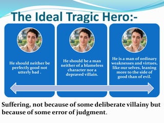 The Ideal Tragic Hero:-
He should neither be
perfectly good not
utterly bad .
He should be a man
neither of a blameless
character nor a
depraved villain.
He is a man of ordinary
weaknesses and virtues,
like our selves, leaning
more to the side of
good than of evil.
Suffering, not because of some deliberate villainy but
because of some error of judgment.
 
