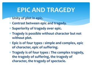  Unity of plot in epic.
 Contrast between epic and tragedy.
 Superiority of tragedy over epic.
 Tragedy is possible without character but not
without plot.
 Epic is of four types : simple and complex, epic
of character, epic of suffering.
 Tragedy is of four types : The complex tragedy,
the tragedy of suffering, the tragedy of
character, the tragedy of spectacle.
EPIC AND TRAGEDY
 
