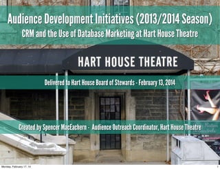 Audience Development Initiatives (2013/2014 Season)
CRM and the Use of Database Marketing at Hart House Theatre

Delivered to Hart House Board of Stewards - February 13, 2014

Created by Spencer MacEachern - Audience Outreach Coordinator, Hart House Theatre

Monday, February 17, 14

1

 
