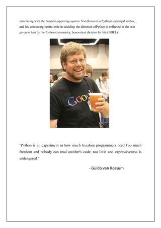 interfacing with the Amoeba operating system. Van Rossum is Python's principal author,
and his continuing central role in deciding the direction ofPython is reflected in the title
given to him by the Python community, benevolent dictator for life (BDFL).
“Python is an experiment in how much freedom programmers need.Too much
freedom and nobody can read another's code; too little and expressiveness is
endangered.”
- Guido van Rossum
 