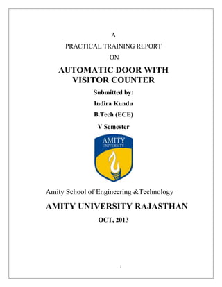 A
PRACTICAL TRAINING REPORT
ON

AUTOMATIC DOOR WITH
VISITOR COUNTER
Submitted by:
Indira Kundu
B.Tech (ECE)
V Semester

Amity School of Engineering &Technology

AMITY UNIVERSITY RAJASTHAN
OCT, 2013

1

 