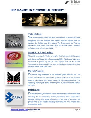www.TheEquicom.com +919200009266 Page 10
KEY PLAYERS IN AUTOMOBILE INDUSTRY:
Tata Motors-
Sales across various sector has been up compared to August last year,
exceptions are the medium and heavy vehicles section and the
numbers for Indigo have been down. The frontrunner for Tata has
been Nano with record sales of 6,500 in this month alone. Compared
to August 2011 when it was 1,202.
Mahindra & Mahindra-
XUV 500 has propelled M&M to heights that Tata was initially eyeing
with Sumo and its variants. Passenger vehicles (Verito and UVs) have
registered a growth of 39.37% and exports are up by 56.12%
(compared to August 2011). The surprise has been the facelift version
of Verito which sold 2000+ units.
Maruti Suzuki-
The month long lockdown at its Manesar plant took its toll. The
victims have been cars across the spectrum with small car segment
down by 41.2% and Dzire down by 60.7%. Even exports fell by 72%.
Hopefully Maruti gets its HR and the plant in place soon and back on
the track.
Bajaj Auto-
The industry looks flat because stocks have been put into dealerships-
according to our estimates; motorcycle-makers have added about
400,000 vehicles into dealership stock. By the end of the year, the
growth rate of the scooter industry could also fall by 3 percent on a
year-to-year basis.
 