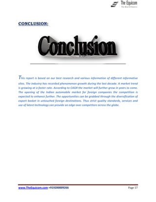 www.TheEquicom.com +919200009266 Page 17
CONCLUSION:
This report is based on our best research and various information of different informative
sites. The industry has recorded phenomenon growth during the last decade. A market trend
is growing at a faster rate. According to CAGR the market will further grow in years to come.
The opening of the Indian automobile market for foreign companies the competition is
expected to enhance further. The opportunities can be grabbed through the diversification of
export basket in untouched foreign destinations. Thus strict quality standards, services and
use of latest technology can provide an edge over competitors across the globe.
 