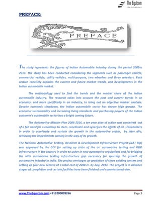 www.TheEquicom.com +919200009266 Page 3
PREFACE:
The study represents the figures of Indian Automobile Industry during the period 2005to
2013. The study has been conducted considering the segments such as passenger vehicle,
commercial vehicle, utility vehicles, multi-purpose, two wheelers and three wheelers. Each
section concisely explains the current and future market trends, and developments in the
Indian automobile market.
The methodology used to find the trends and the market share of the Indian
automobile industry. The research takes into account the past and current trends in an
economy, and more specifically in an industry, to bring out an objective market analysis.
Despite economic slowdown, the Indian automobile sector has shown high growth. The
economic sustainability and increasing living standards and purchasing powers of the Indian
customer’s automobile sector has a bright coming future.
The Automotive Mission Plan 2006-2016, a ten year plan of action was conceived out
of a felt need for a roadmap to steer, coordinate and synergies the efforts of all stakeholders
in order to accelerate and sustain the growth in the automotive sector, by inter alia,
removing the impediments coming in the way of its growth.
The National Automotive Testing, Research & Development Infrastructure Project (NAT Rip)
was approved by the GOI for setting up state of the art automotive testing and R&D
infrastructure in the country in order to usher in new automotive regulations and for bridging
the vital automotive testing infrastructure gap necessary for spurring the growth of
automotive industry in India. The project envisages up-gradation of three existing centers and
setting up four new centers at a total cost of 2288 cr. by July, 2013. The project is in advance
stages of completion and certain facilities have been finished and commissioned also.
 